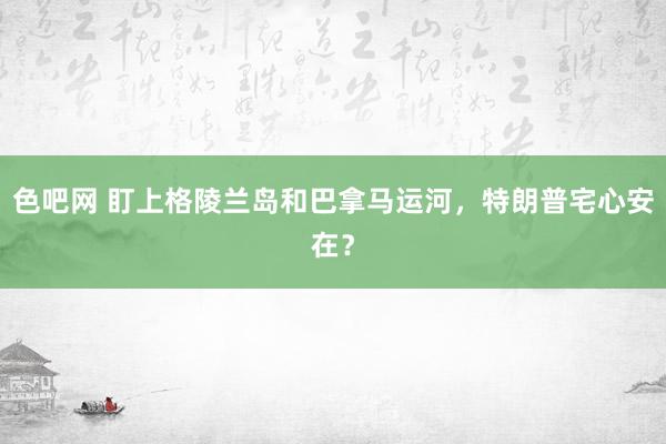 色吧网 盯上格陵兰岛和巴拿马运河，特朗普宅心安在？