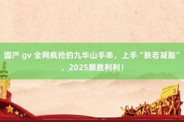 国产 gv 全网疯抢的九华山手串，上手“肤若凝脂”，2025顺胜利利！