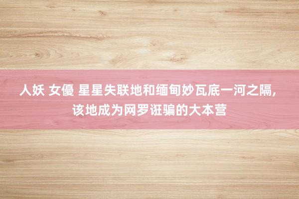 人妖 女優 星星失联地和缅甸妙瓦底一河之隔， 该地成为网罗诳骗的大本营