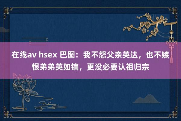 在线av hsex 巴图：我不怨父亲英达，也不嫉恨弟弟英如镝，更没必要认祖归宗