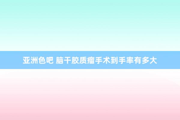 亚洲色吧 脑干胶质瘤手术到手率有多大