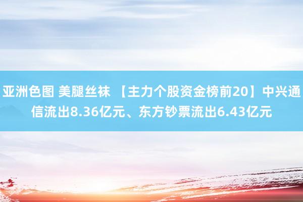 亚洲色图 美腿丝袜 【主力个股资金榜前20】中兴通信流出8.36亿元、东方钞票流出6.43亿元