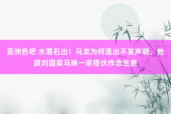 亚洲色吧 水落石出！马龙为何退出不发声明，他跟刘国梁马琳一家搭伙作念生意