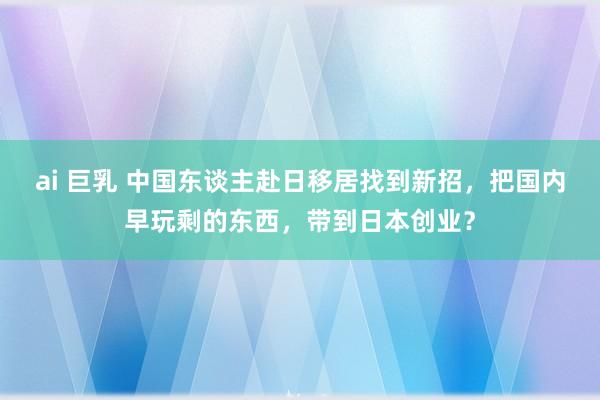 ai 巨乳 中国东谈主赴日移居找到新招，把国内早玩剩的东西，带到日本创业？