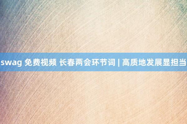 swag 免费视频 长春两会环节词 | 高质地发展显担当