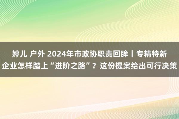婷儿 户外 2024年市政协职责回眸丨专精特新企业怎样踏上“进阶之路”？这份提案给出可行决策