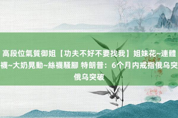 高段位氣質御姐【功夫不好不要找我】姐妹花~連體絲襪~大奶晃動~絲襪騷腳 特朗普:6个月内戒指俄乌突破