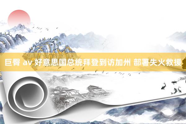 巨臀 av 好意思国总统拜登到访加州 部署失火救援