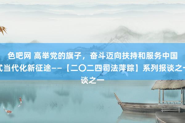 色吧网 高举党的旗子，奋斗迈向扶持和服务中国式当代化新征途——【二〇二四司法萍踪】系列报谈之一