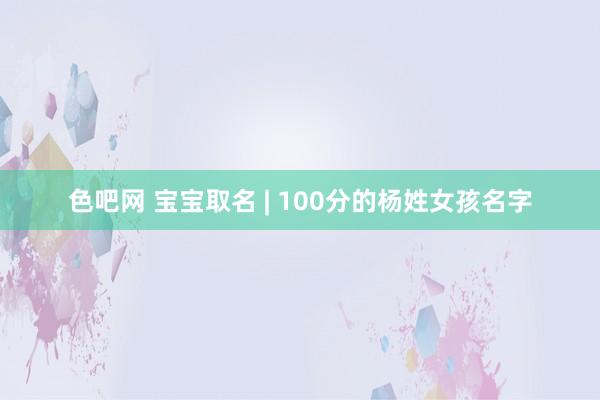 色吧网 宝宝取名 | 100分的杨姓女孩名字