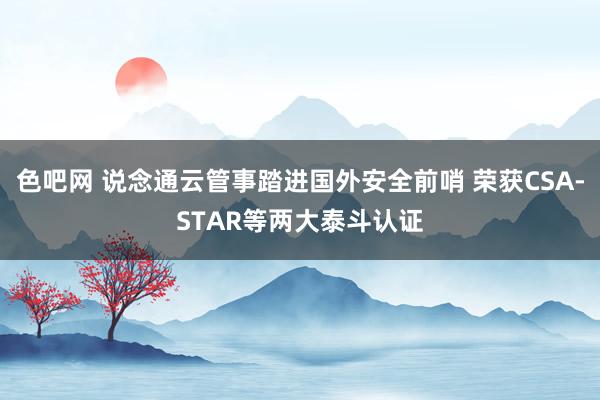 色吧网 说念通云管事踏进国外安全前哨 荣获CSA-STAR等两大泰斗认证