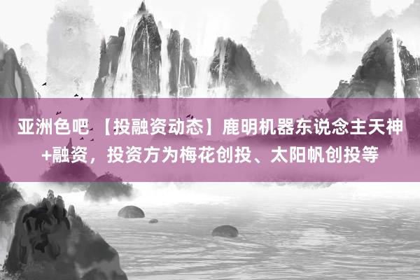 亚洲色吧 【投融资动态】鹿明机器东说念主天神+融资，投资方为梅花创投、太阳帆创投等
