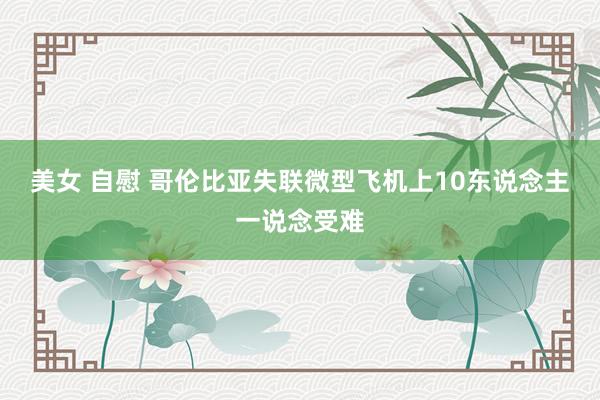 美女 自慰 哥伦比亚失联微型飞机上10东说念主一说念受难