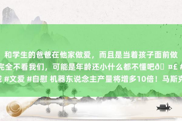 和学生的爸爸在他家做爱，而且是当着孩子面前做爱，太刺激了，孩子完全不看我们，可能是年龄还小什么都不懂吧🤣 #同城 #文爱 #自慰 机器东说念主产量将增多10倍！马斯克画的“饼”将带来多大增量？