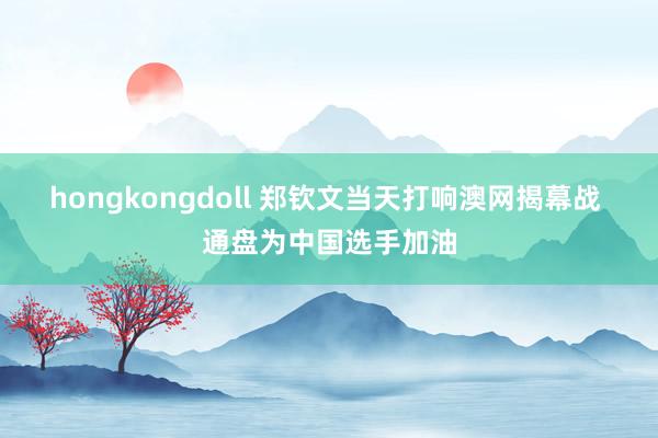 hongkongdoll 郑钦文当天打响澳网揭幕战 通盘为中国选手加油