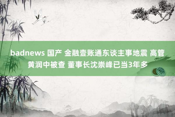 badnews 国产 金融壹账通东谈主事地震 高管黄润中被查 董事长沈崇峰已当3年多
