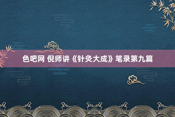 色吧网 倪师讲《针灸大成》笔录第九篇