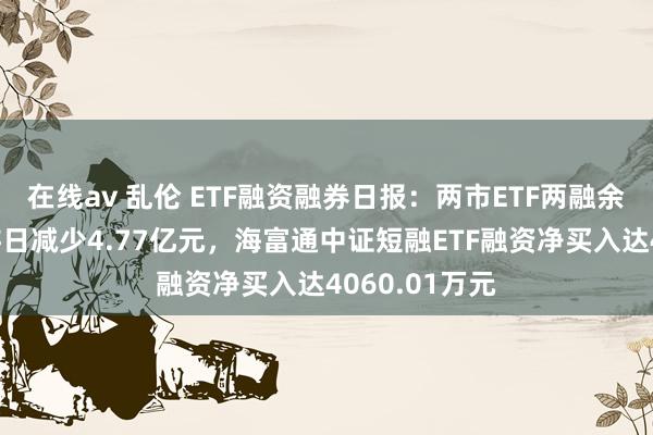 在线av 乱伦 ETF融资融券日报：两市ETF两融余额较前一交游日减少4.77亿元，海富通中证短融ETF融资净买入达4060.01万元