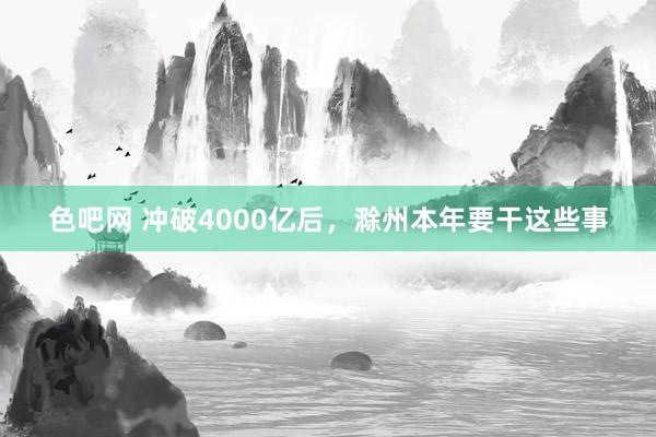 色吧网 冲破4000亿后，滁州本年要干这些事