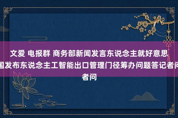 文爱 电报群 商务部新闻发言东说念主就好意思国发布东说念主工智能出口管理门径筹办问题答记者问