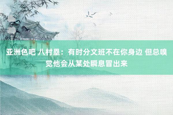 亚洲色吧 八村塁：有时分文班不在你身边 但总嗅觉他会从某处瞬息冒出来