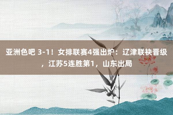 亚洲色吧 3-1！女排联赛4强出炉：辽津联袂晋级，江苏5连胜第1，山东出局