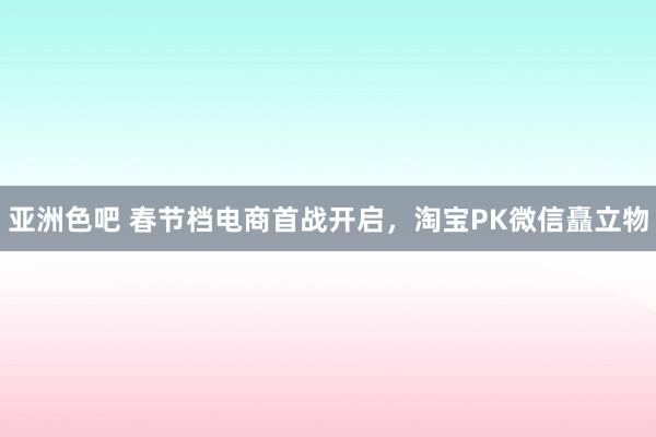 亚洲色吧 春节档电商首战开启，淘宝PK微信矗立物