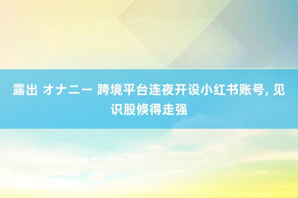 露出 オナニー 跨境平台连夜开设小红书账号， 见识股倏得走强