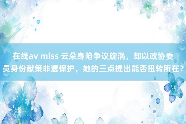在线av miss 云朵身陷争议旋涡，却以政协委员身份献策非遗保护，她的三点提出能否扭转所在？