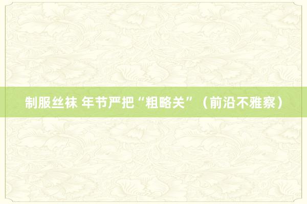 制服丝袜 年节严把“粗略关”（前沿不雅察）