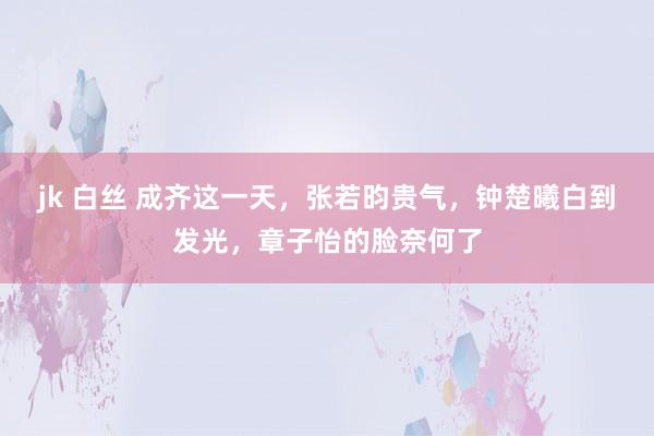 jk 白丝 成齐这一天，张若昀贵气，钟楚曦白到发光，章子怡的脸奈何了