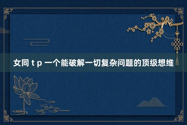女同 t p 一个能破解一切复杂问题的顶级想维