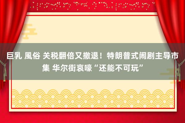 巨乳 風俗 关税翻倍又撤退！特朗普式闹剧主导市集 华尔街哀嚎“还能不可玩”
