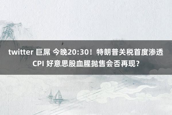 twitter 巨屌 今晚20:30！特朗普关税首度渗透CPI 好意思股血腥抛售会否再现？