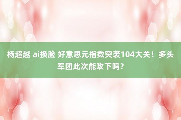 杨超越 ai换脸 好意思元指数突袭104大关！多头军团此次能攻下吗？