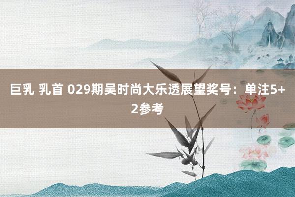 巨乳 乳首 029期吴时尚大乐透展望奖号：单注5+2参考