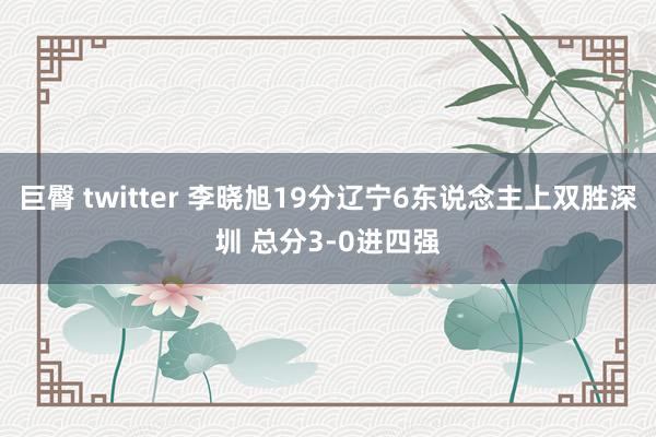 巨臀 twitter 李晓旭19分辽宁6东说念主上双胜深圳 总分3-0进四强