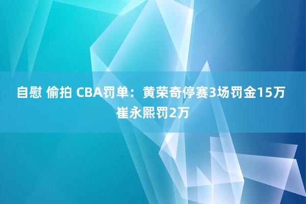自慰 偷拍 CBA罚单：黄荣奇停赛3场罚金15万 崔永熙罚2万
