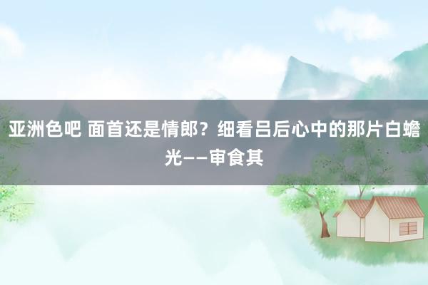 亚洲色吧 面首还是情郎？细看吕后心中的那片白蟾光——审食其