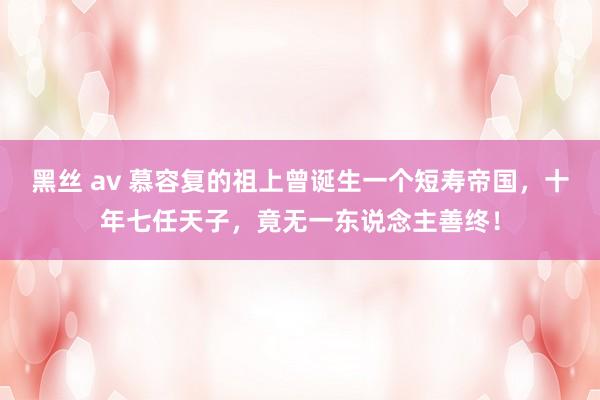 黑丝 av 慕容复的祖上曾诞生一个短寿帝国，十年七任天子，竟无一东说念主善终！