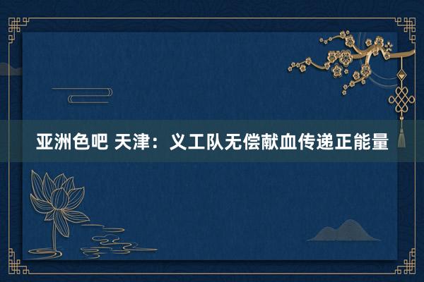 亚洲色吧 天津：义工队无偿献血传递正能量