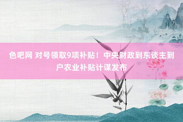 色吧网 对号领取9项补贴！中央财政到东谈主到户农业补贴计谋发布