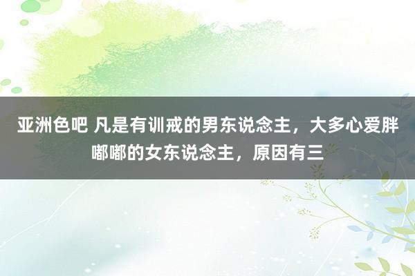 亚洲色吧 凡是有训戒的男东说念主，大多心爱胖嘟嘟的女东说念主，原因有三