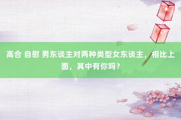 高合 自慰 男东谈主对两种类型女东谈主，相比上面，其中有你吗？