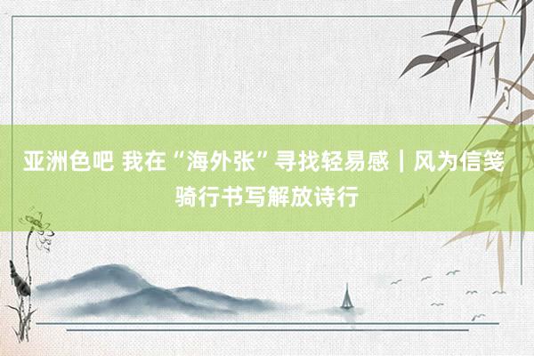 亚洲色吧 我在“海外张”寻找轻易感|风为信笺 骑行书写解放诗行
