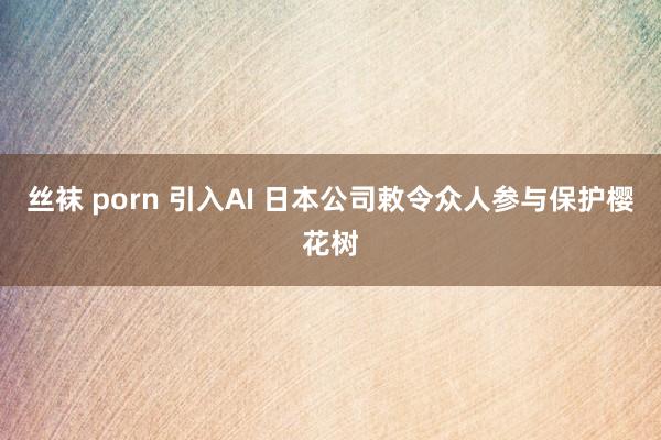 丝袜 porn 引入AI 日本公司敕令众人参与保护樱花树