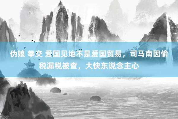 伪娘 拳交 爱国见地不是爱国贸易，司马南因偷税漏税被查，大快东说念主心
