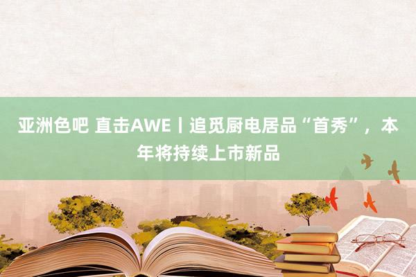亚洲色吧 直击AWE丨追觅厨电居品“首秀”，本年将持续上市新品
