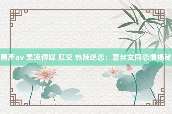 國產av 果凍傳媒 肛交 热辣绝恋：蕾丝女同恋情揭秘
