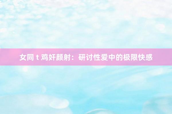 女同 t 鸡奸颜射：研讨性爱中的极限快感